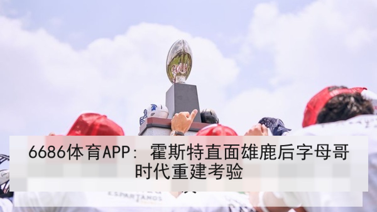 6686体育APP: 霍斯特直面雄鹿后字母哥时代重建考验 6686体育APP: 霍斯特直面雄鹿后字母哥时代重建考验