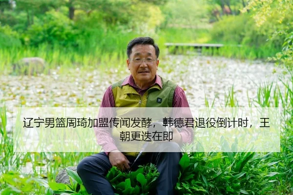 辽宁男篮周琦加盟传闻发酵，韩德君退役倒计时，王朝更迭在即