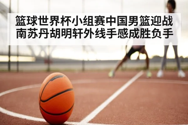 篮球世界杯小组赛中国男篮迎战南苏丹胡明轩外线手感成胜负手