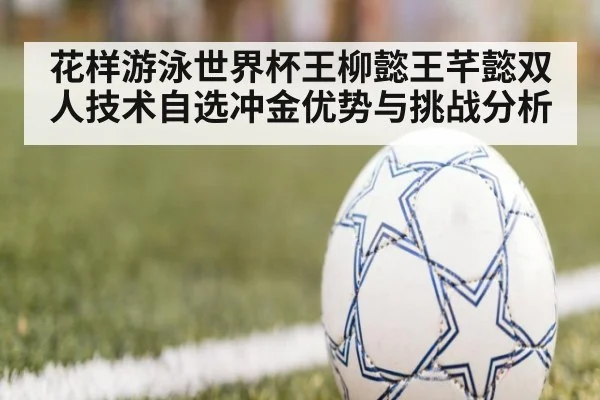 花样游泳世界杯王柳懿王芊懿双人技术自选冲金优势与挑战分析